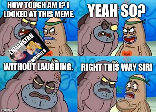 How Tough Are You Meme | YEAH SO? HOW TOUGH AM I?
I LOOKED AT THIS MEME. WITHOUT LAUGHING. RIGHT THIS WAY SIR! | image tagged in memes,how tough are you | made w/ Imgflip meme maker