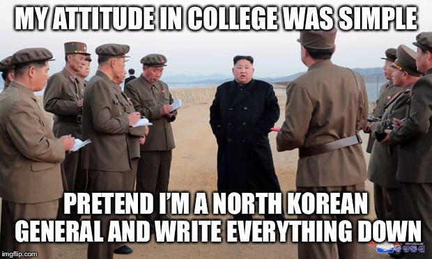 Note taking can be a deadly business | MY ATTITUDE IN COLLEGE WAS SIMPLE; PRETEND I’M A NORTH KOREAN GENERAL AND WRITE EVERYTHING DOWN | image tagged in north korea,college,kim jong un,funny | made w/ Imgflip meme maker