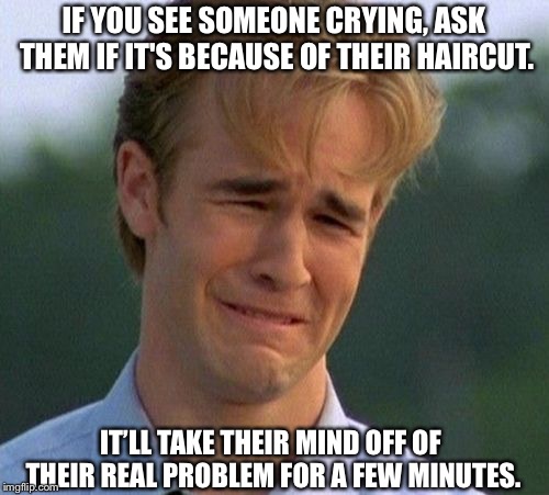 1990s First World Problems Meme | IF YOU SEE SOMEONE CRYING, ASK THEM IF IT'S BECAUSE OF THEIR HAIRCUT. IT’LL TAKE THEIR MIND OFF OF THEIR REAL PROBLEM FOR A FEW MINUTES. | image tagged in memes,1990s first world problems | made w/ Imgflip meme maker