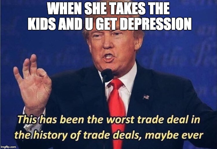 Donald Trump Worst Trade Deal | WHEN SHE TAKES THE KIDS AND U GET DEPRESSION | image tagged in donald trump worst trade deal | made w/ Imgflip meme maker