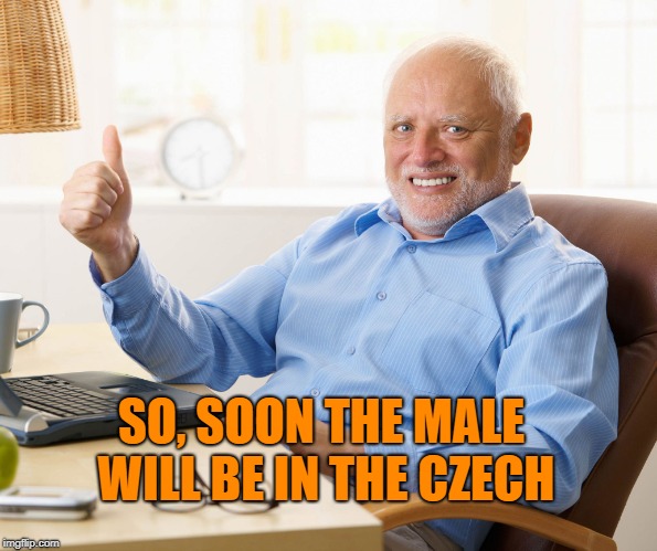 Hide the pain harold | SO, SOON THE MALE WILL BE IN THE CZECH | image tagged in hide the pain harold | made w/ Imgflip meme maker