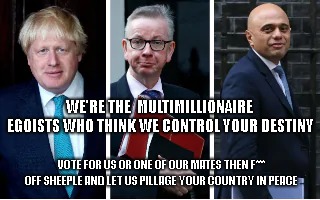 Mps who love you....Not | WE'RE THE  MULTIMILLIONAIRE EGOISTS WHO THINK WE CONTROL YOUR DESTINY; VOTE FOR US OR ONE OF OUR MATES THEN F*** OFF SHEEPLE AND LET US PILLAGE YOUR COUNTRY IN PEACE | image tagged in sajid javid,boris johnson,michael gove,mps,heartless politicians | made w/ Imgflip meme maker