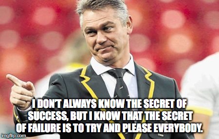 Heyneke Meyer secret of success | I DON’T ALWAYS KNOW THE SECRET OF SUCCESS, BUT I KNOW THAT THE SECRET OF FAILURE IS TO TRY AND PLEASE EVERYBODY. | image tagged in success | made w/ Imgflip meme maker