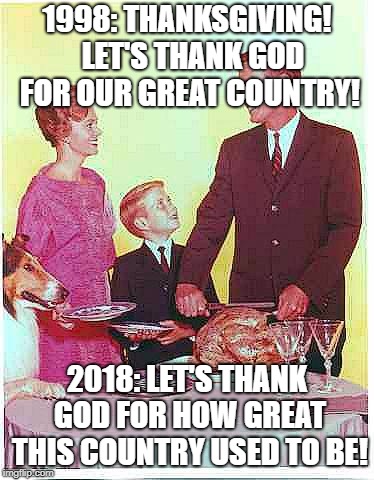 I remember... | 1998: THANKSGIVING!  LET'S THANK GOD FOR OUR GREAT COUNTRY! 2018: LET'S THANK GOD FOR HOW GREAT THIS COUNTRY USED TO BE! | image tagged in happy thanksgiving,november,political meme,democrats,republicans | made w/ Imgflip meme maker