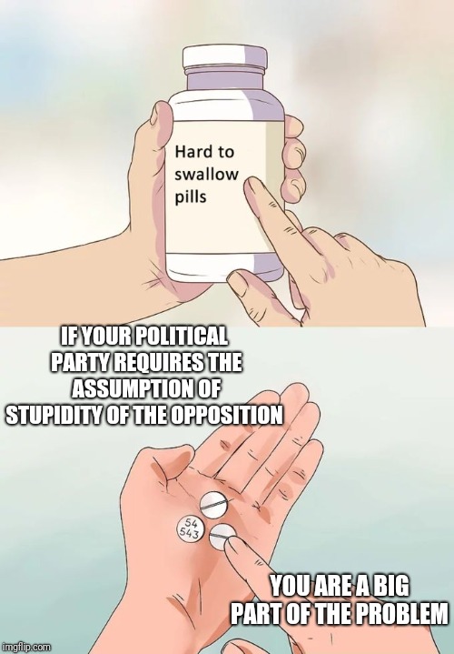 Hard To Swallow Pills Meme | IF YOUR POLITICAL PARTY REQUIRES THE ASSUMPTION OF STUPIDITY OF THE OPPOSITION; YOU ARE A BIG PART OF THE PROBLEM | image tagged in memes,hard to swallow pills | made w/ Imgflip meme maker