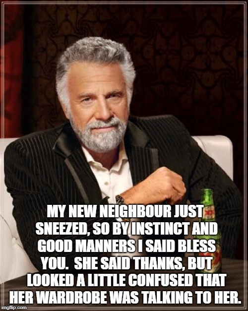 The Most Interesting Man In The World Meme | MY NEW NEIGHBOUR JUST SNEEZED, SO BY INSTINCT AND GOOD MANNERS I SAID BLESS YOU. 
SHE SAID THANKS, BUT LOOKED A LITTLE CONFUSED THAT HER WARDROBE WAS TALKING TO HER. | image tagged in memes,the most interesting man in the world | made w/ Imgflip meme maker