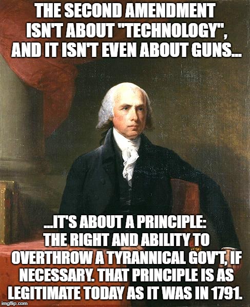 James Madison | THE SECOND AMENDMENT ISN'T ABOUT "TECHNOLOGY", AND IT ISN'T EVEN ABOUT GUNS... ...IT'S ABOUT A PRINCIPLE: THE RIGHT AND ABILITY TO OVERTHROW A TYRANNICAL GOV'T, IF NECESSARY. THAT PRINCIPLE IS AS LEGITIMATE TODAY AS IT WAS IN 1791. | image tagged in james madison | made w/ Imgflip meme maker