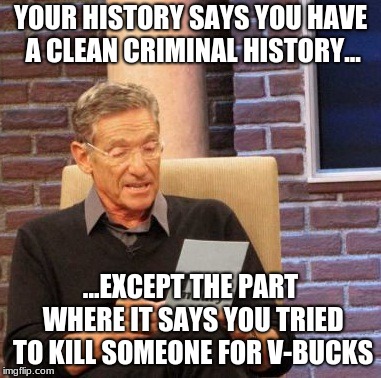 Maury Lie Detector | YOUR HISTORY SAYS YOU HAVE A CLEAN CRIMINAL HISTORY... ...EXCEPT THE PART WHERE IT SAYS YOU TRIED TO KILL SOMEONE FOR V-BUCKS | image tagged in memes,maury lie detector | made w/ Imgflip meme maker