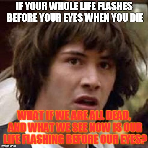 Conspiracy Keanu Meme | IF YOUR WHOLE LIFE FLASHES BEFORE YOUR EYES WHEN YOU DIE; WHAT IF WE ARE ALL DEAD, AND WHAT WE SEE NOW IS OUR LIFE FLASHING BEFORE OUR EYES? | image tagged in memes,conspiracy keanu | made w/ Imgflip meme maker