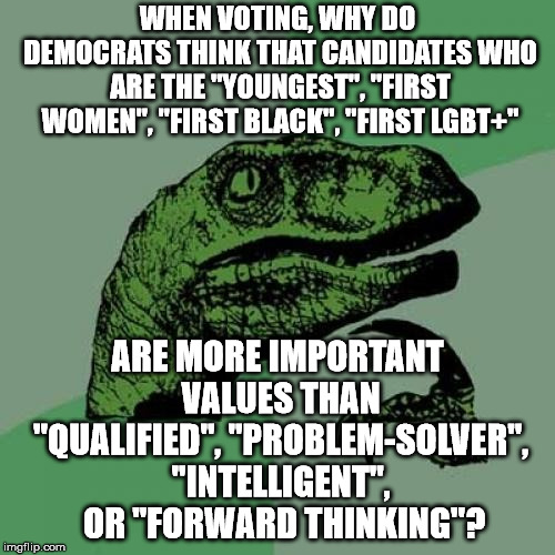 Looking at some of the Democrats elected this year, it is obvious that "Identity Politics" is the wrong criteria. | WHEN VOTING, WHY DO DEMOCRATS THINK THAT CANDIDATES WHO ARE THE "YOUNGEST", "FIRST WOMEN", "FIRST BLACK", "FIRST LGBT+"; ARE MORE IMPORTANT VALUES THAN "QUALIFIED", "PROBLEM-SOLVER", "INTELLIGENT",  OR "FORWARD THINKING"? | image tagged in memes,philosoraptor | made w/ Imgflip meme maker