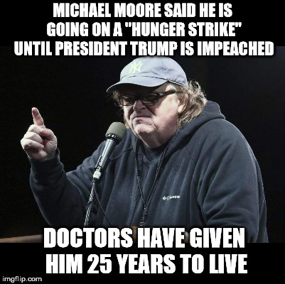 MICHAEL MOORE SAID HE IS GOING ON A "HUNGER STRIKE" UNTIL PRESIDENT TRUMP IS IMPEACHED; DOCTORS HAVE GIVEN HIM 25 YEARS TO LIVE | image tagged in michael moore | made w/ Imgflip meme maker
