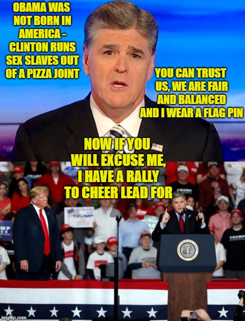Fake and Fox both start with F | OBAMA WAS NOT BORN IN AMERICA - CLINTON RUNS SEX SLAVES OUT OF A PIZZA JOINT; YOU CAN TRUST US, WE ARE FAIR AND BALANCED AND I WEAR A FLAG PIN; NOW IF YOU WILL EXCUSE ME, I HAVE A RALLY TO CHEER LEAD FOR | image tagged in memes,politics,maga,fake news,news,bad joke | made w/ Imgflip meme maker