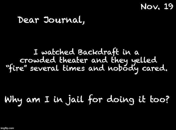 The ChumpChange Journals | Dear Journal, Nov. 19; I watched Backdraft in a crowded theater and they yelled “fire” several times and nobody cared. Why am I in jail for doing it too? | image tagged in blank black,dear journal | made w/ Imgflip meme maker