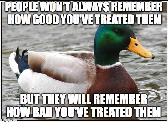 Actual Advice Mallard Meme | PEOPLE WON'T ALWAYS REMEMBER HOW GOOD YOU'VE TREATED THEM; BUT THEY WILL REMEMBER HOW BAD YOU'VE TREATED THEM | image tagged in memes,actual advice mallard,AdviceAnimals | made w/ Imgflip meme maker