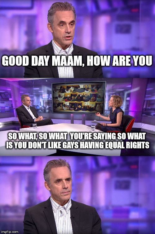 Jordan Peterson vs Feminist Interviewer | GOOD DAY MAAM, HOW ARE YOU; SO WHAT, SO WHAT  YOU'RE SAYING SO WHAT IS YOU DON'T LIKE GAYS HAVING EQUAL RIGHTS | image tagged in jordan peterson vs feminist interviewer | made w/ Imgflip meme maker