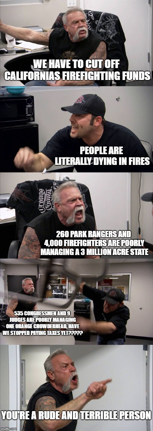 American Chopper Argument | WE HAVE TO CUT OFF CALIFORNIAS FIREFIGHTING FUNDS; PEOPLE ARE LITERALLY DYING IN FIRES; 260 PARK RANGERS AND 4,000 FIREFIGHTERS ARE POORLY MANAGING A 3 MILLION ACRE STATE; 535 CONGRESSMEN AND 9 JUDGES ARE POORLY MANAGING ONE ORANGE CHOWDERHEAD, HAVE WE STOPPED PAYING TAXES YET????? YOU'RE A RUDE AND TERRIBLE PERSON | image tagged in memes,american chopper argument | made w/ Imgflip meme maker