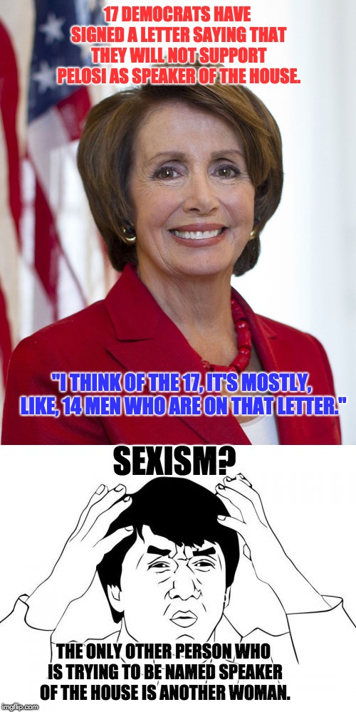 Sexism? | 17 DEMOCRATS HAVE SIGNED A LETTER SAYING THAT THEY WILL NOT SUPPORT PELOSI AS SPEAKER OF THE HOUSE. "I THINK OF THE 17, IT'S MOSTLY, LIKE, 14 MEN WHO ARE ON THAT LETTER."; SEXISM? THE ONLY OTHER PERSON WHO IS TRYING TO BE NAMED SPEAKER OF THE HOUSE IS ANOTHER WOMAN. | image tagged in nancy pelosi | made w/ Imgflip meme maker