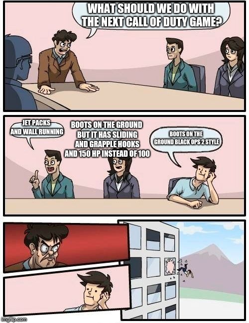 Treyarch be like | WHAT SHOULD WE DO WITH THE NEXT CALL OF DUTY GAME? JET PACKS AND WALL RUNNING; BOOTS ON THE GROUND BUT IT HAS SLIDING AND GRAPPLE HOOKS AND 150 HP INSTEAD OF 100; BOOTS ON THE GROUND BLACK OPS 2 STYLE | image tagged in memes,boardroom meeting suggestion,meme,funny meme,funny memes,cod | made w/ Imgflip meme maker