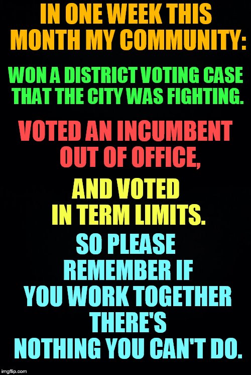 Never Think You Can't Make A Difference | IN ONE WEEK THIS MONTH MY COMMUNITY:; WON A DISTRICT VOTING CASE THAT THE CITY WAS FIGHTING. VOTED AN INCUMBENT  OUT OF OFFICE, SO PLEASE REMEMBER IF YOU WORK TOGETHER THERE'S NOTHING YOU CAN'T DO. AND VOTED IN TERM LIMITS. | image tagged in memes,winning,district voting,term limits,incumbent,out | made w/ Imgflip meme maker