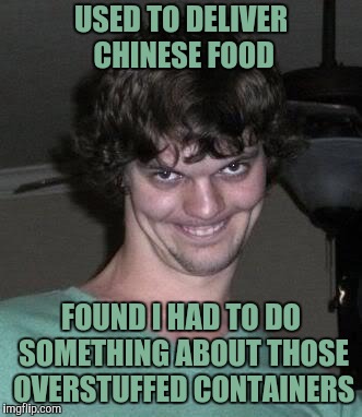 Creepy guy  | USED TO DELIVER CHINESE FOOD FOUND I HAD TO DO SOMETHING ABOUT THOSE OVERSTUFFED CONTAINERS | image tagged in creepy guy | made w/ Imgflip meme maker