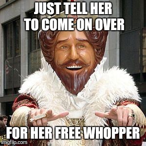 burger king | JUST TELL HER TO COME ON OVER FOR HER FREE WHOPPER | image tagged in burger king | made w/ Imgflip meme maker