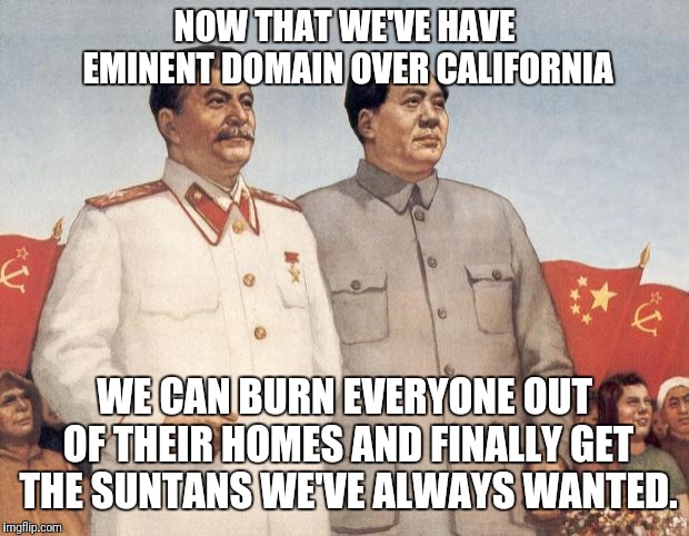 Stalin and Mao | NOW THAT WE'VE HAVE EMINENT DOMAIN OVER CALIFORNIA; WE CAN BURN EVERYONE OUT OF THEIR HOMES AND FINALLY GET THE SUNTANS WE'VE ALWAYS WANTED. | image tagged in stalin and mao | made w/ Imgflip meme maker