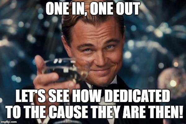 Leonardo Dicaprio Cheers Meme | ONE IN, ONE OUT LET'S SEE HOW DEDICATED TO THE CAUSE THEY ARE THEN! | image tagged in memes,leonardo dicaprio cheers | made w/ Imgflip meme maker