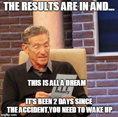 Maury Lie Detector Meme | THE RESULTS ARE IN AND... THIS IS ALL A DREAM; IT'S BEEN 2 DAYS SINCE THE ACCIDENT,YOU NEED TO WAKE UP | image tagged in memes,maury lie detector | made w/ Imgflip meme maker