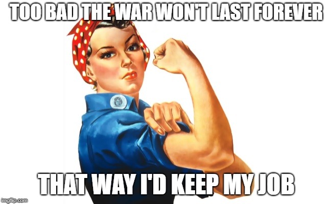 we can do it girl power | TOO BAD THE WAR WON'T LAST FOREVER; THAT WAY I'D KEEP MY JOB | image tagged in we can do it girl power | made w/ Imgflip meme maker