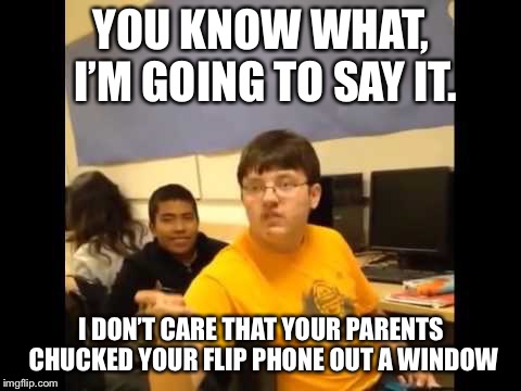 You know what? I'm about to say it | YOU KNOW WHAT, I’M GOING TO SAY IT. I DON’T CARE THAT YOUR PARENTS CHUCKED YOUR FLIP PHONE OUT A WINDOW | image tagged in you know what i'm about to say it | made w/ Imgflip meme maker