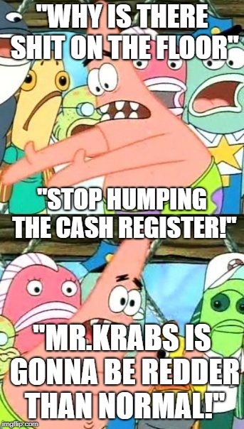 Put It Somewhere Else Patrick Meme | "WHY IS THERE SHIT ON THE FLOOR"; "STOP HUMPING THE CASH REGISTER!"; "MR.KRABS IS GONNA BE REDDER THAN NORMAL!" | image tagged in memes,put it somewhere else patrick | made w/ Imgflip meme maker