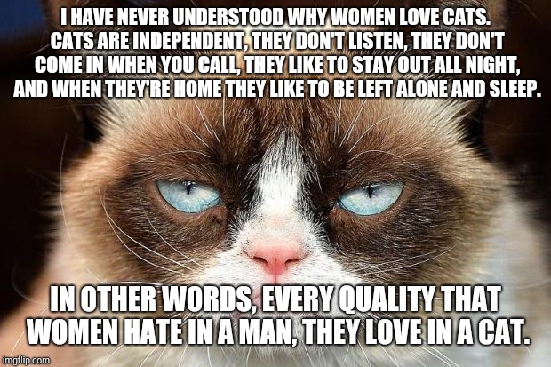Grumpy Cat Not Amused Meme | I HAVE NEVER UNDERSTOOD WHY WOMEN LOVE CATS. CATS ARE INDEPENDENT, THEY DON'T LISTEN, THEY DON'T COME IN WHEN YOU CALL, THEY LIKE TO STAY OUT ALL NIGHT, AND WHEN THEY'RE HOME THEY LIKE TO BE LEFT ALONE AND SLEEP. IN OTHER WORDS, EVERY QUALITY THAT WOMEN HATE IN A MAN, THEY LOVE IN A CAT. | image tagged in memes,grumpy cat not amused,grumpy cat | made w/ Imgflip meme maker
