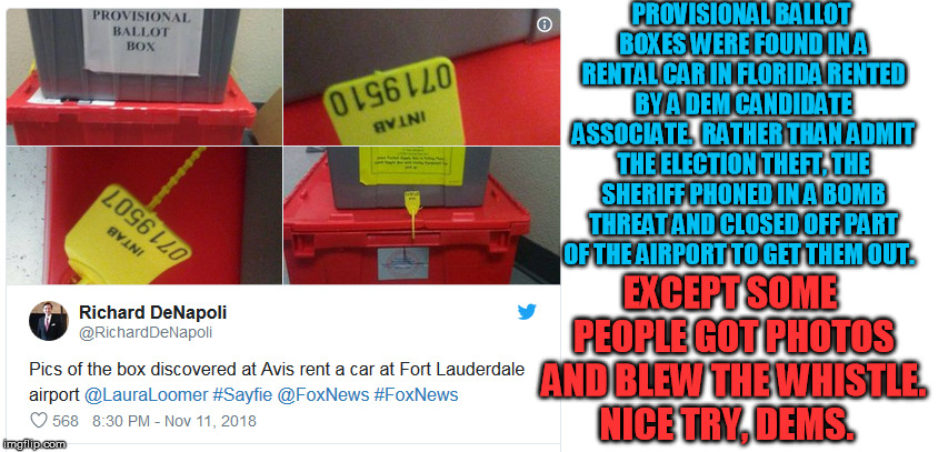 Florida Dem corruption strikes again | PROVISIONAL BALLOT BOXES WERE FOUND IN A RENTAL CAR IN FLORIDA RENTED BY A DEM CANDIDATE ASSOCIATE.  RATHER THAN ADMIT THE ELECTION THEFT, THE SHERIFF PHONED IN A BOMB THREAT AND CLOSED OFF PART OF THE AIRPORT TO GET THEM OUT. EXCEPT SOME PEOPLE GOT PHOTOS AND BLEW THE WHISTLE. NICE TRY, DEMS. | image tagged in election fraud,democrats | made w/ Imgflip meme maker