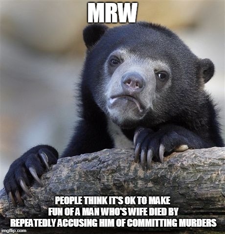 Confession Bear Meme | MRW; PEOPLE THINK IT'S OK TO MAKE FUN OF A MAN WHO'S WIFE DIED BY REPEATEDLY ACCUSING HIM OF COMMITTING MURDERS | image tagged in memes,confession bear | made w/ Imgflip meme maker