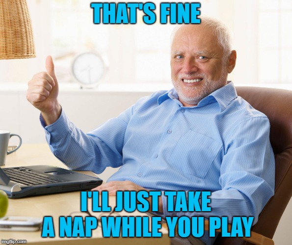 Hide the pain harold | THAT'S FINE I'LL JUST TAKE A NAP WHILE YOU PLAY | image tagged in hide the pain harold | made w/ Imgflip meme maker