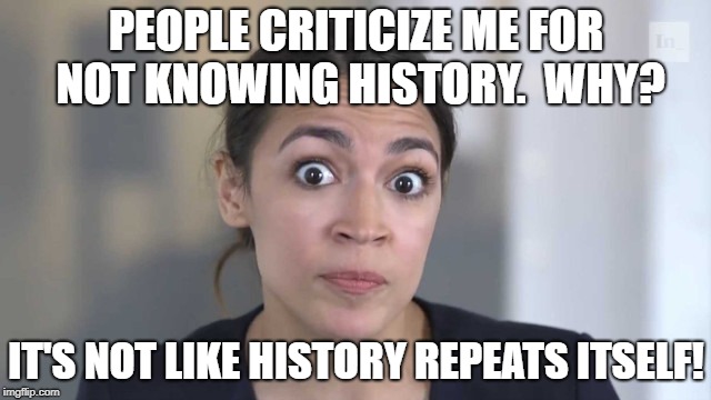 Well... | PEOPLE CRITICIZE ME FOR NOT KNOWING HISTORY.  WHY? IT'S NOT LIKE HISTORY REPEATS ITSELF! | image tagged in crazy alexandria ocasio-cortez,democrats,congress,democratic socialism,history | made w/ Imgflip meme maker