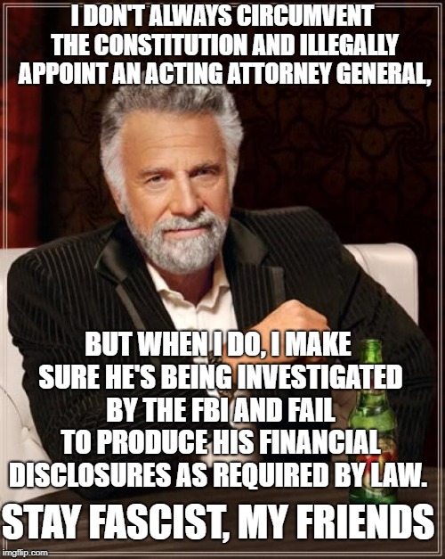 "Rule of Law" party hypocrisy  | I DON'T ALWAYS CIRCUMVENT THE CONSTITUTION AND ILLEGALLY APPOINT AN ACTING ATTORNEY GENERAL, BUT WHEN I DO, I MAKE SURE HE'S BEING INVESTIGATED BY THE FBI AND FAIL TO PRODUCE HIS FINANCIAL DISCLOSURES AS REQUIRED BY LAW. STAY FASCIST, MY FRIENDS | image tagged in memes,the most interesting man in the world,donald trump,politics,constitution,attorney general | made w/ Imgflip meme maker