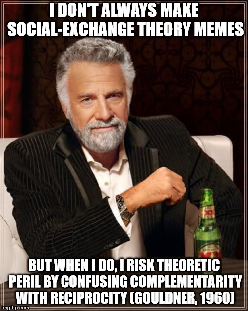 The Most Interesting Man In The World | I DON'T ALWAYS MAKE SOCIAL-EXCHANGE THEORY MEMES; BUT WHEN I DO, I RISK THEORETIC PERIL BY CONFUSING COMPLEMENTARITY WITH RECIPROCITY (GOULDNER, 1960) | image tagged in memes,the most interesting man in the world,social-exchange theory,leader-member exchange,lmx,leadership | made w/ Imgflip meme maker