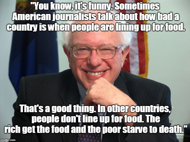 Vote Bernie Sanders | "You know, it's funny. Sometimes American journalists talk about how bad a country is when people are lining up for food. That's a good thin | image tagged in vote bernie sanders | made w/ Imgflip meme maker