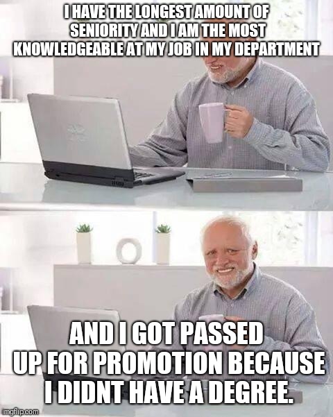 Hide the Pain Harold Meme |  I HAVE THE LONGEST AMOUNT OF SENIORITY AND I AM THE MOST KNOWLEDGEABLE AT MY JOB IN MY DEPARTMENT; AND I GOT PASSED UP FOR PROMOTION BECAUSE I DIDNT HAVE A DEGREE. | image tagged in memes,hide the pain harold | made w/ Imgflip meme maker