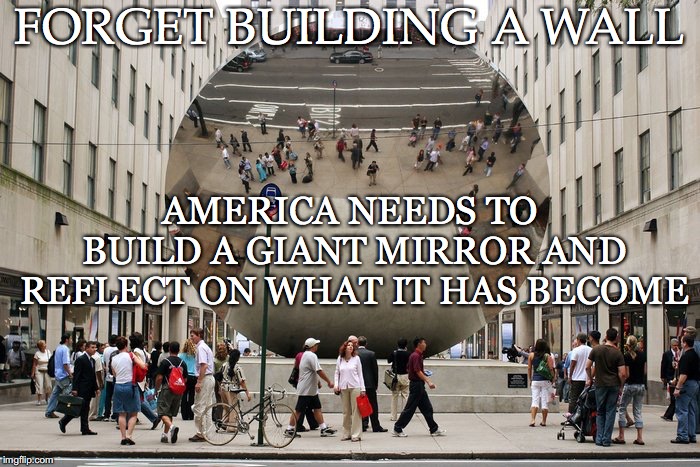 Best Advice Ever | FORGET BUILDING A WALL; AMERICA NEEDS TO BUILD A GIANT MIRROR AND REFLECT ON WHAT IT HAS BECOME | image tagged in mirror,america,wall,reflect,needs,become | made w/ Imgflip meme maker