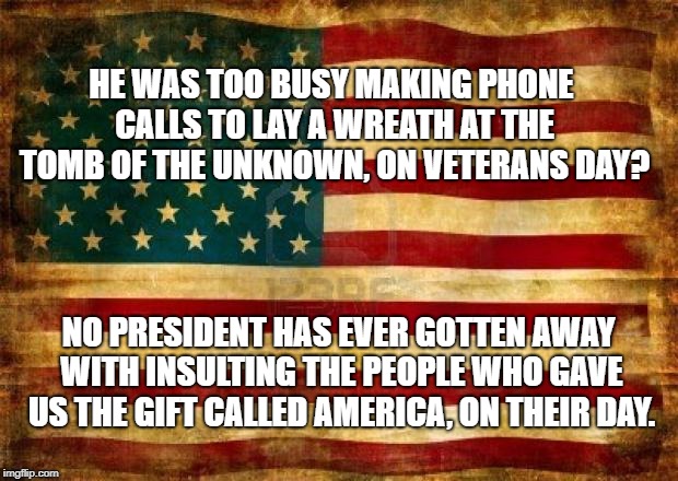 Old American Flag | HE WAS TOO BUSY MAKING PHONE CALLS TO LAY A WREATH AT THE TOMB OF THE UNKNOWN, ON VETERANS DAY? NO PRESIDENT HAS EVER GOTTEN AWAY WITH INSULTING THE PEOPLE WHO GAVE US THE GIFT CALLED AMERICA, ON THEIR DAY. | image tagged in old american flag | made w/ Imgflip meme maker