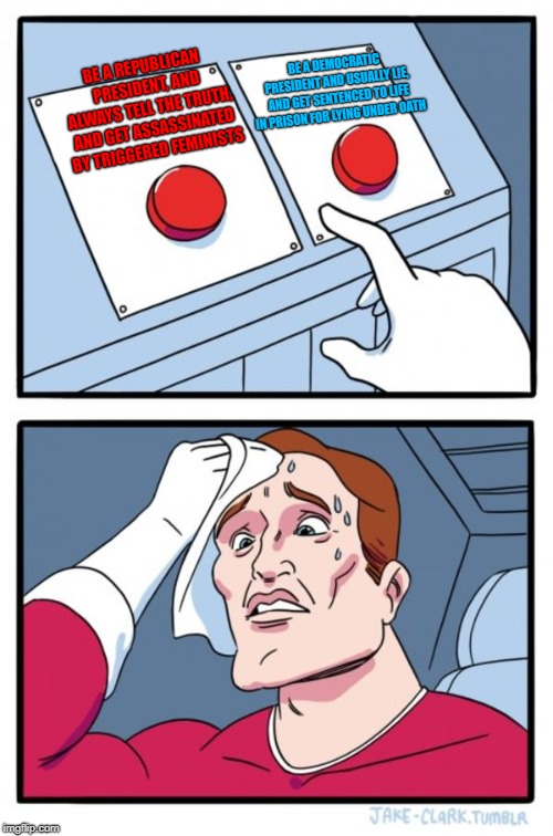 Two Buttons | BE A REPUBLICAN PRESIDENT, AND ALWAYS TELL THE TRUTH, AND GET ASSASSINATED BY TRIGGERED FEMINISTS; BE A DEMOCRATIC PRESIDENT AND USUALLY LIE, AND GET SENTENCED TO LIFE IN PRISON FOR LYING UNDER OATH | image tagged in memes,two buttons | made w/ Imgflip meme maker