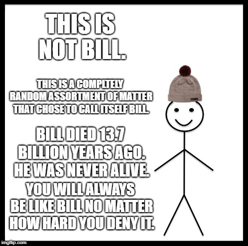 Be Like Bill | THIS IS NOT BILL. THIS IS A COMPLTELY RANDOM ASSORTMENT OF MATTER THAT CHOSE TO CALL ITSELF BILL. BILL DIED 13.7 BILLION YEARS AGO. HE WAS NEVER ALIVE. YOU WILL ALWAYS BE LIKE BILL NO MATTER HOW HARD YOU DENY IT. | image tagged in memes,be like bill | made w/ Imgflip meme maker