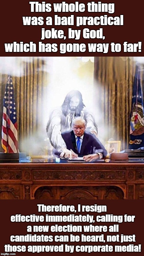 God Has A Strange Sense Of Humor | This whole thing was a bad practical joke, by God, which has gone way to far! Therefore, I resign effective immediately, calling for a new election where all candidates can be heard, not just those approved by corporate media! | image tagged in trump guided by jesus for better or worse,politics,religion,donald trump,trump jesus,jesus | made w/ Imgflip meme maker