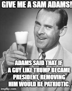 Guy Beer | GIVE ME A SAM ADAMS! ADAMS SAID THAT IF A GUY LIKE TRUMP BECAME PRESIDENT, REMOVING HIM WOULD BE PATRIOTIC. | image tagged in guy beer | made w/ Imgflip meme maker