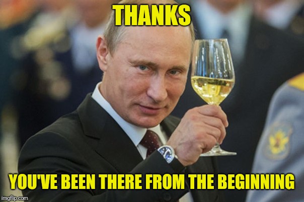 Putin Cheers | THANKS YOU'VE BEEN THERE FROM THE BEGINNING | image tagged in putin cheers | made w/ Imgflip meme maker