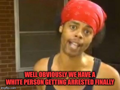 Hide Yo Kids Hide Yo Wife Meme | WELL OBVIOUSLY WE HAVE A WHITE PERSON GETTING ARRESTED FINALLY | image tagged in memes,hide yo kids hide yo wife | made w/ Imgflip meme maker