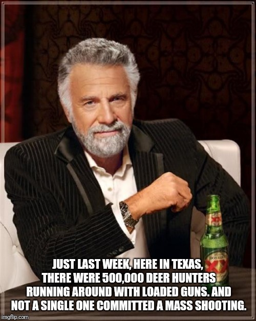 The Most Interesting Man In The World Meme | JUST LAST WEEK, HERE IN TEXAS, THERE WERE 500,000 DEER HUNTERS RUNNING AROUND WITH LOADED GUNS. AND NOT A SINGLE ONE COMMITTED A MASS SHOOTING. | image tagged in memes,the most interesting man in the world | made w/ Imgflip meme maker