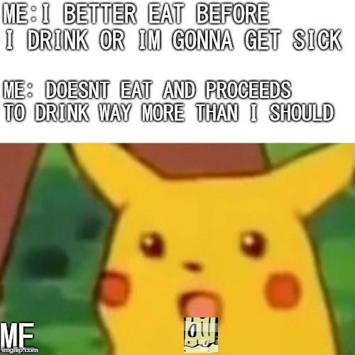Surprised Pikachu Meme | ME:I BETTER EAT BEFORE I DRINK OR IM GONNA GET SICK; ME: DOESNT EAT AND PROCEEDS TO DRINK WAY MORE THAN I SHOULD; ME | image tagged in memes,surprised pikachu | made w/ Imgflip meme maker